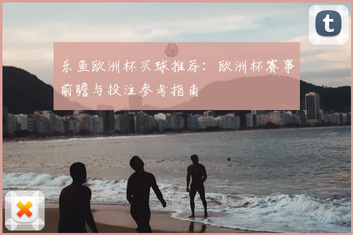 乐鱼欧洲杯买球推荐:欧洲杯赛事前瞻与投注参考指南