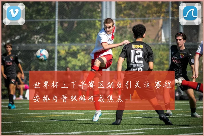 世界杯上下半赛区划分引关注 赛程安排与晋级路径成焦点_1