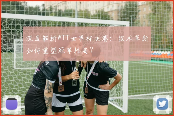 深度解析WTT世界杯决赛:技术革新如何重塑冠军格局?