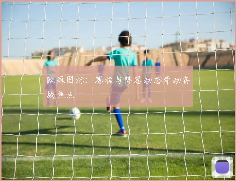 欧冠图标：赛程与阵容动态牵动备战焦点
