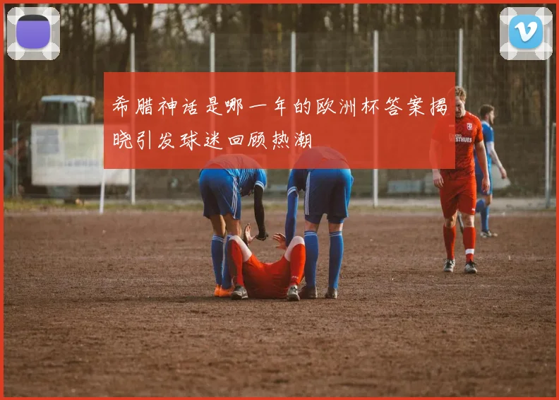 希腊神话是哪一年的欧洲杯答案揭晓引发球迷回顾热潮
